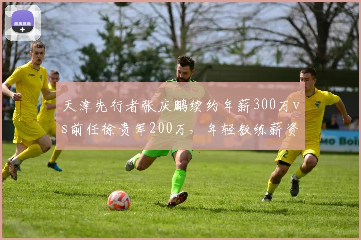 天津先行者张庆鹏续约年薪300万vs前任徐贵军200万，年轻教练薪资溢价
